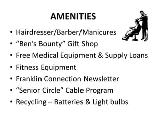 AMENITIES
• Hairdresser/Barber/Manicures
• “Ben’s Bounty” Gift Shop
• Free Medical Equipment & Supply Loans
• Fitness Equipment
• Franklin Connection Newsletter
• “Senior Circle” Cable Program
• Recycling – Batteries & Light bulbs
 