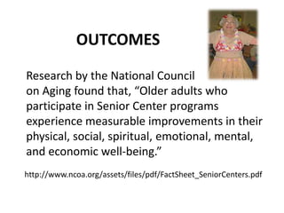 OUTCOMES
Research by the National Council
on Aging found that, “Older adults who
participate in Senior Center programs
experience measurable improvements in their
physical, social, spiritual, emotional, mental,
and economic well-being.”
http://www.ncoa.org/assets/files/pdf/FactSheet_SeniorCenters.pdf
 