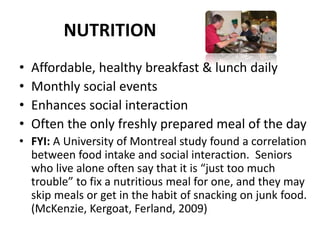 NUTRITION
• Affordable, healthy breakfast & lunch daily
• Monthly social events
• Enhances social interaction
• Often the only freshly prepared meal of the day
• FYI: A University of Montreal study found a correlation
between food intake and social interaction. Seniors
who live alone often say that it is “just too much
trouble” to fix a nutritious meal for one, and they may
skip meals or get in the habit of snacking on junk food.
(McKenzie, Kergoat, Ferland, 2009)
 