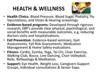 HEALTH & WELLNESS
• Health Clinics: Blood Pressure, Blood Sugar, Podiatry, Flu
Vaccinations, and Vision & Hearing screenings.
• Evidence-based programs: Developed through rigorous
research, EBP’s provide clear physical, psychological, and
social benefits with measurable outcomes, e.g, reducing
doctors visits and hospitalizations.
• Fall Prevention: Evidence-based seminars, Gait
Assessments, Fall Risk Assessments, Medication
Management & Home Safety evaluations.
• Fitness: Cardio, Zumba, Yoga, Tai Chi, Chair Exercise,
Walking Club, Bocce, Line Dancing, Chair Volleyball,
Reiki, Reflexology & Meditation.
• Support: Eye Health, Weight Loss, Caregivers Support
Groups, individual consultations & Senior Expo.
 
