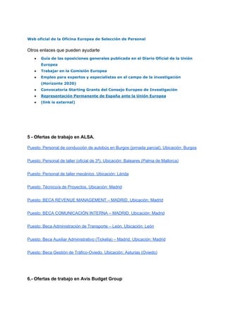 Web oficial de la Oficina Europea de Selección de Personal
Otros enlaces que pueden ayudarte
● Guía de las oposiciones generales publicada en el Diario Oficial de la Unión
Europea
● Trabajar en la Comisión Europea
● Empleo para expertos y especialistas en el campo de la investigación
(Horizonte 2020)
● Convocatoria Starting Grants del Consejo Europeo de Investigación
● Representación Permanente de España ante la Unión Europea
● (link is external)
5 - Ofertas de trabajo en ALSA.
Puesto: Personal de conducción de autobús en Burgos (jornada parcial). Ubicación: Burgos
Puesto: Personal de taller (oficial de 3ª). Ubicación: Baleares (Palma de Mallorca)
Puesto: Personal de taller mecánico. Ubicación: Lérida
Puesto: Técnico/a de Proyectos. Ubicación: Madrid
Puesto: BECA REVENUE MANAGEMENT – MADRID. Ubicación: Madrid
Puesto: BECA COMUNICACIÓN INTERNA – MADRID. Ubicación: Madrid
Puesto: Beca Administración de Transporte – León. Ubicación: León
Puesto: Beca Auxiliar Administrativo (Tickelia) – Madrid. Ubicación: Madrid
Puesto: Beca Gestión de Tráfico-Oviedo. Ubicación: Asturias (Oviedo)
6.- Ofertas de trabajo en Avis Budget Group
.B
 