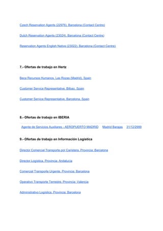 Czech Reservation Agents (22976). Barcelona (Contact Centre)
Dutch Reservation Agents (23024). Barcelona (Contact Centre)
Reservation Agents English Native (23022). Barcelona (Contact Centre)
7.- Ofertas de trabajo en Hertz
Beca Recursos Humanos. Las Rozas (Madrid), Spain
Customer Service Representative. Bilbao, Spain
Customer Service Representative. Barcelona, Spain
8.- Ofertas de trabajo en IBERIA
Agente de Servicios Auxiliares - AEROPUERTO MADRID Madrid Barajas 31/12/2999
9.- Ofertas de trabajo en Información Logística
Director Comercial Transporte por Carretera. Provincia: Barcelona
Director Logística. Provincia: Andalucía
Comercial Transporte Urgente. Provincia: Barcelona
Operativo Transporte Terrestre. Provincia: Valencia
Administrativo Logística. Provincia: Barcelona
.B
 