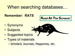 When searching databases…
Remember: RATS
                             Read All The Screens!

•   Synonyms
•   Subjects
•   Suggested topics
•   Types of materials
    – Scholarly Journals, Magazines, etc.
 