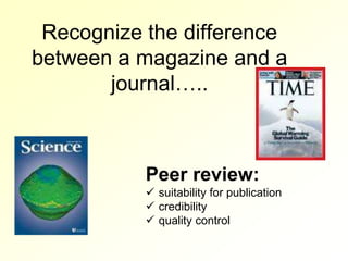 Recognize the difference
between a magazine and a
       journal…..



           Peer review:
            suitability for publication
            credibility
            quality control
 