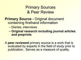 Primary Sources
                & Peer Review
Primary Source - Original document
 containing firsthand information
   – Diaries, interviews
   – Original research including journal articles
     and preprints

A peer reviewed primary source is a work that is
  evaluated by experts in the field of study prior to
  publication. Serves as a measure of quality.
 