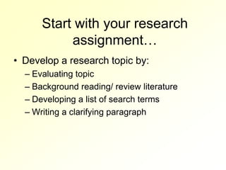 Start with your research
           assignment…
• Develop a research topic by:
  – Evaluating topic
  – Background reading/ review literature
  – Developing a list of search terms
  – Writing a clarifying paragraph
 
