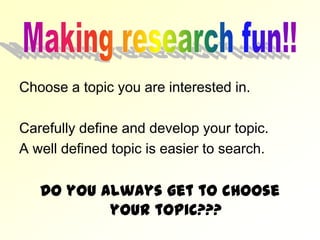 Choose a topic you are interested in.

Carefully define and develop your topic.
A well defined topic is easier to search.

   Do you always get to choose
           your topic???
 