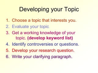 Developing your Topic
1. Choose a topic that interests you.
2. Evaluate your topic.
3. Get a working knowledge of your
     topic. (develop keyword list)
4. Identify controversies or questions.
5. Develop your research question.
6. Write your clarifying paragraph.
 