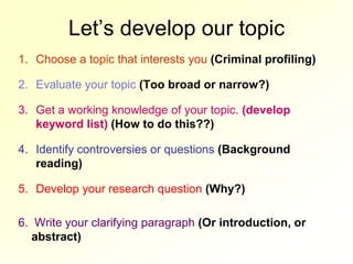 Let’s develop our topic
1. Choose a topic that interests you (Criminal profiling)

2. Evaluate your topic (Too broad or narrow?)

3. Get a working knowledge of your topic. (develop
   keyword list) (How to do this??)

4. Identify controversies or questions (Background
   reading)

5. Develop your research question (Why?)

6. Write your clarifying paragraph (Or introduction, or
   abstract)
 