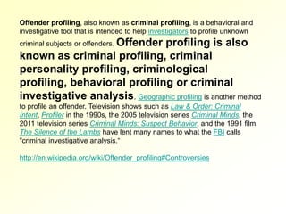 Offender profiling, also known as criminal profiling, is a behavioral and
investigative tool that is intended to help investigators to profile unknown
criminal subjects or offenders. Offender
                               profiling is also
known as criminal profiling, criminal
personality profiling, criminological
profiling, behavioral profiling or criminal
investigative analysis. Geographic profiling is another method
to profile an offender. Television shows such as Law & Order: Criminal
Intent, Profiler in the 1990s, the 2005 television series Criminal Minds, the
2011 television series Criminal Minds: Suspect Behavior, and the 1991 film
The Silence of the Lambs have lent many names to what the FBI calls
"criminal investigative analysis.“

http://en.wikipedia.org/wiki/Offender_profiling#Controversies
 