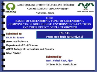 ASPEE COLLEGE OF HORTICULTURE AND FORESTRY
NAVSARI AGRICULTURAL UNIVERSITY
NAVSARI – 396450
Submitted to
Dr. B. M. Tandel
Associate Professor
Department of Fruit Science
ASPEE College of Horticulture and Forestry
NAU, Navsari
Submitted by
3rd Sem. M.Sc. Horticulture
:Title:
BASICS OF GREENHOUSE, TYPES OF GREENHOUSE,
COMPONENTS OF GREENHOUSE, ENVIRONMENTAL FACTORS
AND THEIR EFFECT ON PLANT GROWTH
FSC 511
Protected fruit culture(2+1)
 