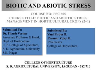 BIOTIC AND ABIOTIC STRESS
COURSE NO: FSC 605
COURSE TITLE: BIOTIC AND ABIOTIC STRESS
MANAGEMENT IN HORTICULTURAL CROPS (2+1)
Submitted To:
Dr. Piyush Verma
Associate Professor & Head,
Dept. of Horticulture,
C. P. College of Agriculture,
S. D. Agricultural University,
S.K. Nagar
COLLEGE OF HORTICULTURE
S. D. AGRICULTURAL UNIVERSITY, JAGUDAN - 382 710
Submitted By:
Vani Firdos B.
Parmar Vijay K.
1stSemester
College of Horticulture
 