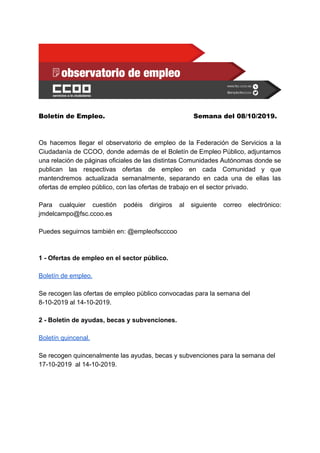 Boletín de Empleo.  Semana del 08/10/2019. 
.
..
Os hacemos llegar el observatorio de empleo de la Federación de Servicios a la
Ciudadanía de CCOO, donde además de el Boletín de Empleo Público, adjuntamos
una relación de páginas oficiales de las distintas Comunidades Autónomas donde se
publican las respectivas ofertas de empleo en cada Comunidad y que
mantendremos actualizada semanalmente, separando en cada una de ellas las
ofertas de empleo público, con las ofertas de trabajo en el sector privado.​ .
..
Para cualquier cuestión podéis dirigiros al siguiente correo electrónico:
jmdelcampo@fsc.ccoo.es
.
Puedes seguirnos también en: @empleofscccoo
.
1 - Ofertas de empleo en el sector público.
Boletín de empleo.
.
Se recogen las ofertas de empleo público convocadas para la semana del
8-10-2019 al 14-10-2019.
.
2 - Boletín de ayudas, becas y subvenciones.
.
Boletín quincenal.
.
Se recogen quincenalmente las ayudas, becas y subvenciones para la semana del
17-10-2019 al 14-10-2019.
.B
 