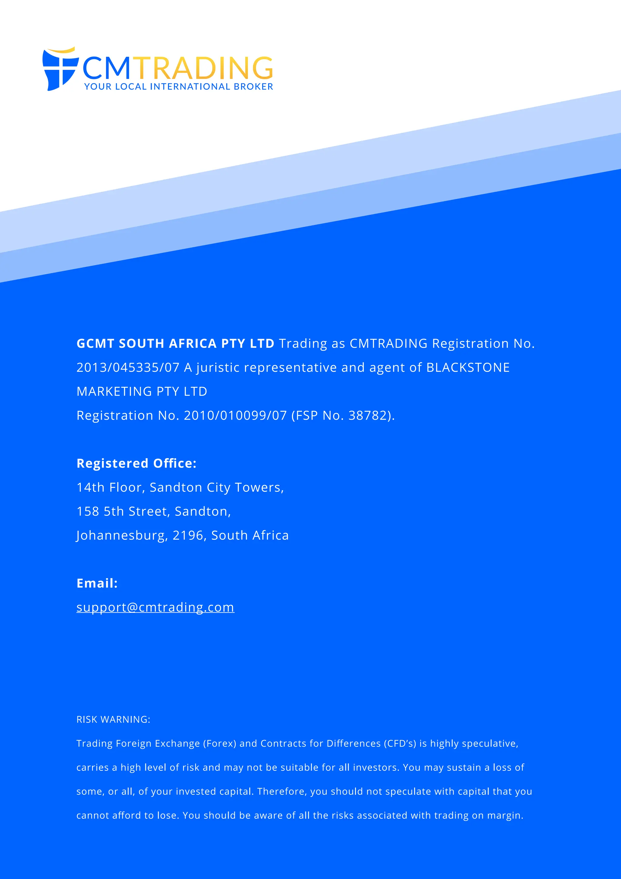 RISK WARNING:
Trading Foreign Exchange (Forex) and Contracts for Diﬀerences (CFD’s) is highly speculative,
carries a high level of risk and may not be suitable for all investors. You may sustain a loss of
some, or all, of your invested capital. Therefore, you should not speculate with capital that you
cannot aﬀord to lose. You should be aware of all the risks associated with trading on margin.
GCMT SOUTH AFRICA PTY LTD Trading as CMTRADING Registration No.
2013/045335/07 A juristic representative and agent of BLACKSTONE
MARKETING PTY LTD
Registration No. 2010/010099/07 (FSP No. 38782).
Registered Oﬃce:
14th Floor, Sandton City Towers,
158 5th Street, Sandton,
Johannesburg, 2196, South Africa
Email:
support@cmtrading.com
 
