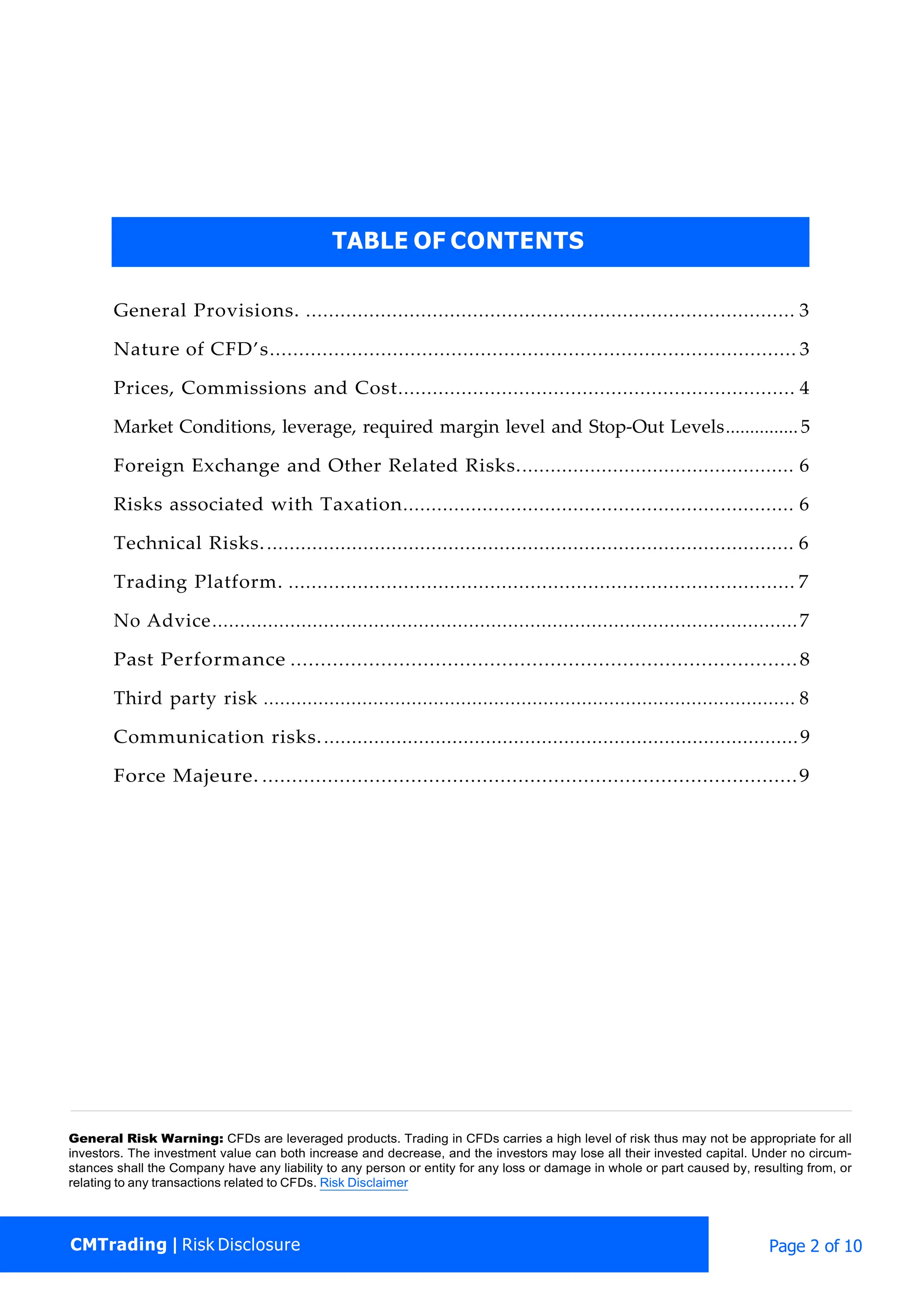 CMTrading | Risk Disclosure Page 2 of 10
General Provisions. ..................................................................................... 3
Nature of CFD’s.......................................................................................... 3
Prices, Commissions and Cost..................................................................... 4
Market Conditions, leverage, required margin level and Stop-Out Levels...............5
Foreign Exchange and Other Related Risks................................................. 6
Risks associated with Taxation..................................................................... 6
Technical Risks.............................................................................................. 6
Trading Platform. ........................................................................................ 7
No Advice.........................................................................................................7
Past Performance ....................................................................................8
Third party risk ................................................................................................. 8
Communication risks......................................................................................9
Force Majeure. ..........................................................................................9
General Risk Warning: CFDs are leveraged products. Trading in CFDs carries a high level of risk thus may not be appropriate for all
investors. The investment value can both increase and decrease, and the investors may lose all their invested capital. Under no circum-
stances shall the Company have any liability to any person or entity for any loss or damage in whole or part caused by, resulting from, or
relating to any transactions related to CFDs. Risk Disclaimer
TABLE OF CONTENTS
 