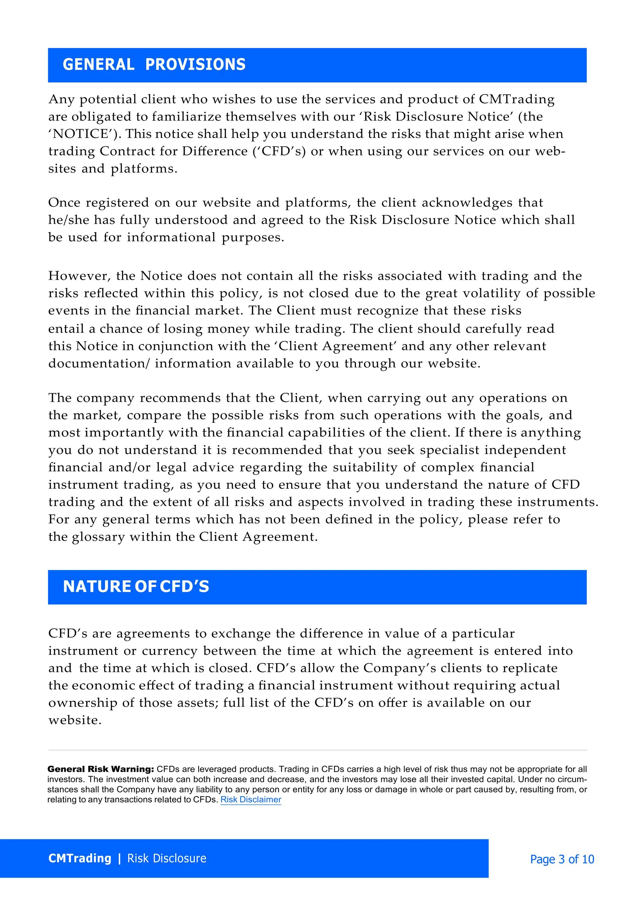 CMTrading | Risk Disclosure Page 3 of 10
Any potential client who wishes to use the services and product of CMTrading
are obligated to familiarize themselves with our ‘Risk Disclosure Notice’ (the
‘NOTICE’). This notice shall help you understand the risks that might arise when
trading Contract for Diﬀerence (‘CFD’s) or when using our services on our web-
sites and platforms.
Once registered on our website and platforms, the client acknowledges that
he/she has fully understood and agreed to the Risk Disclosure Notice which shall
be used for informational purposes.
However, the Notice does not contain all the risks associated with trading and the
risks reﬂected within this policy, is not closed due to the great volatility of possible
events in the ﬁnancial market. The Client must recognize that these risks
entail a chance of losing money while trading. The client should carefully read
this Notice in conjunction with the ‘Client Agreement’ and any other relevant
documentation/ information available to you through our website.
The company recommends that the Client, when carrying out any operations on
the market, compare the possible risks from such operations with the goals, and
most importantly with the ﬁnancial capabilities of the client. If there is anything
you do not understand it is recommended that you seek specialist independent
ﬁnancial and/or legal advice regarding the suitability of complex ﬁnancial
instrument trading, as you need to ensure that you understand the nature of CFD
trading and the extent of all risks and aspects involved in trading these instruments.
For any general terms which has not been deﬁned in the policy, please refer to
the glossary within the Client Agreement.
CFD’s are agreements to exchange the diﬀerence in value of a particular
instrument or currency between the time at which the agreement is entered into
and the time at which is closed. CFD’s allow the Company’s clients to replicate
the economic eﬀect of trading a ﬁnancial instrument without requiring actual
ownership of those assets; full list of the CFD’s on oﬀer is available on our
website.
General Risk Warning: CFDs are leveraged products. Trading in CFDs carries a high level of risk thus may not be appropriate for all
investors. The investment value can both increase and decrease, and the investors may lose all their invested capital. Under no circum-
stances shall the Company have any liability to any person or entity for any loss or damage in whole or part caused by, resulting from, or
relating to any transactions related to CFDs. Risk Disclaimer
NATURE OF CFD’S
GENERAL PROVISIONS
 
