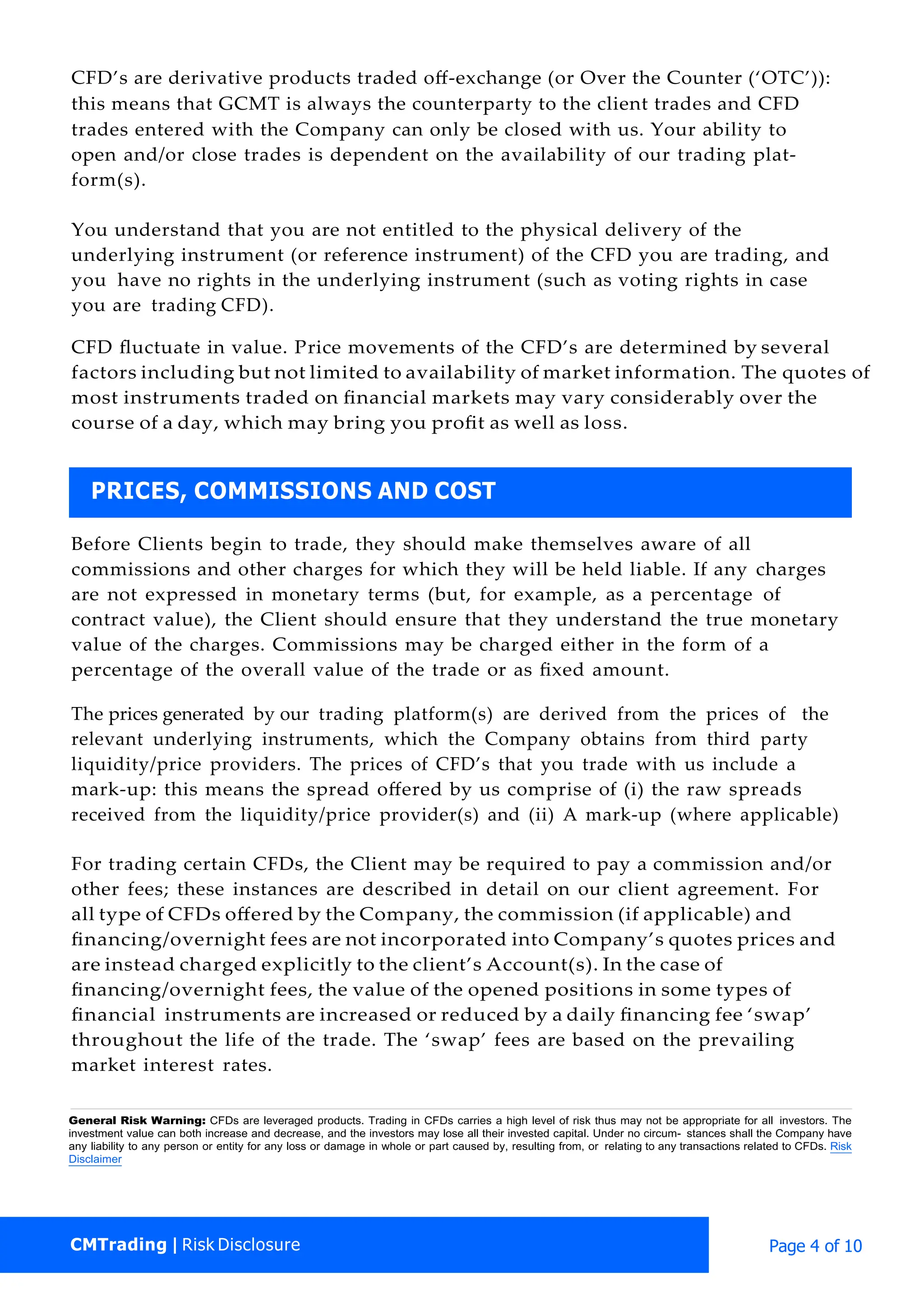 CMTrading | Risk Disclosure Page 4 of 10
CFD’s are derivative products traded oﬀ-exchange (or Over the Counter (‘OTC’)):
this means that GCMT is always the counterparty to the client trades and CFD
trades entered with the Company can only be closed with us. Your ability to
open and/or close trades is dependent on the availability of our trading plat-
form(s).
You understand that you are not entitled to the physical delivery of the
underlying instrument (or reference instrument) of the CFD you are trading, and
you have no rights in the underlying instrument (such as voting rights in case
you are trading CFD).
CFD ﬂuctuate in value. Price movements of the CFD’s are determined by several
factors including but not limited to availability of market information. The quotes of
most instruments traded on ﬁnancial markets may vary considerably over the
course of a day, which may bring you proﬁt as well as loss.
Before Clients begin to trade, they should make themselves aware of all
commissions and other charges for which they will be held liable. If any charges
are not expressed in monetary terms (but, for example, as a percentage of
contract value), the Client should ensure that they understand the true monetary
value of the charges. Commissions may be charged either in the form of a
percentage of the overall value of the trade or as ﬁxed amount.
The prices generated by our trading platform(s) are derived from the prices of the
relevant underlying instruments, which the Company obtains from third party
liquidity/price providers. The prices of CFD’s that you trade with us include a
mark-up: this means the spread oﬀered by us comprise of (i) the raw spreads
received from the liquidity/price provider(s) and (ii) A mark-up (where applicable)
For trading certain CFDs, the Client may be required to pay a commission and/or
other fees; these instances are described in detail on our client agreement. For
all type of CFDs oﬀered by the Company, the commission (if applicable) and
ﬁnancing/overnight fees are not incorporated into Company’s quotes prices and
are instead charged explicitly to the client’s Account(s). In the case of
ﬁnancing/overnight fees, the value of the opened positions in some types of
ﬁnancial instruments are increased or reduced by a daily ﬁnancing fee ‘swap’
throughout the life of the trade. The ‘swap’ fees are based on the prevailing
market interest rates.
General Risk Warning: CFDs are leveraged products. Trading in CFDs carries a high level of risk thus may not be appropriate for all investors. The
investment value can both increase and decrease, and the investors may lose all their invested capital. Under no circum- stances shall the Company have
any liability to any person or entity for any loss or damage in whole or part caused by, resulting from, or relating to any transactions related to CFDs. Risk
Disclaimer
PRICES, COMMISSIONS AND COST
 