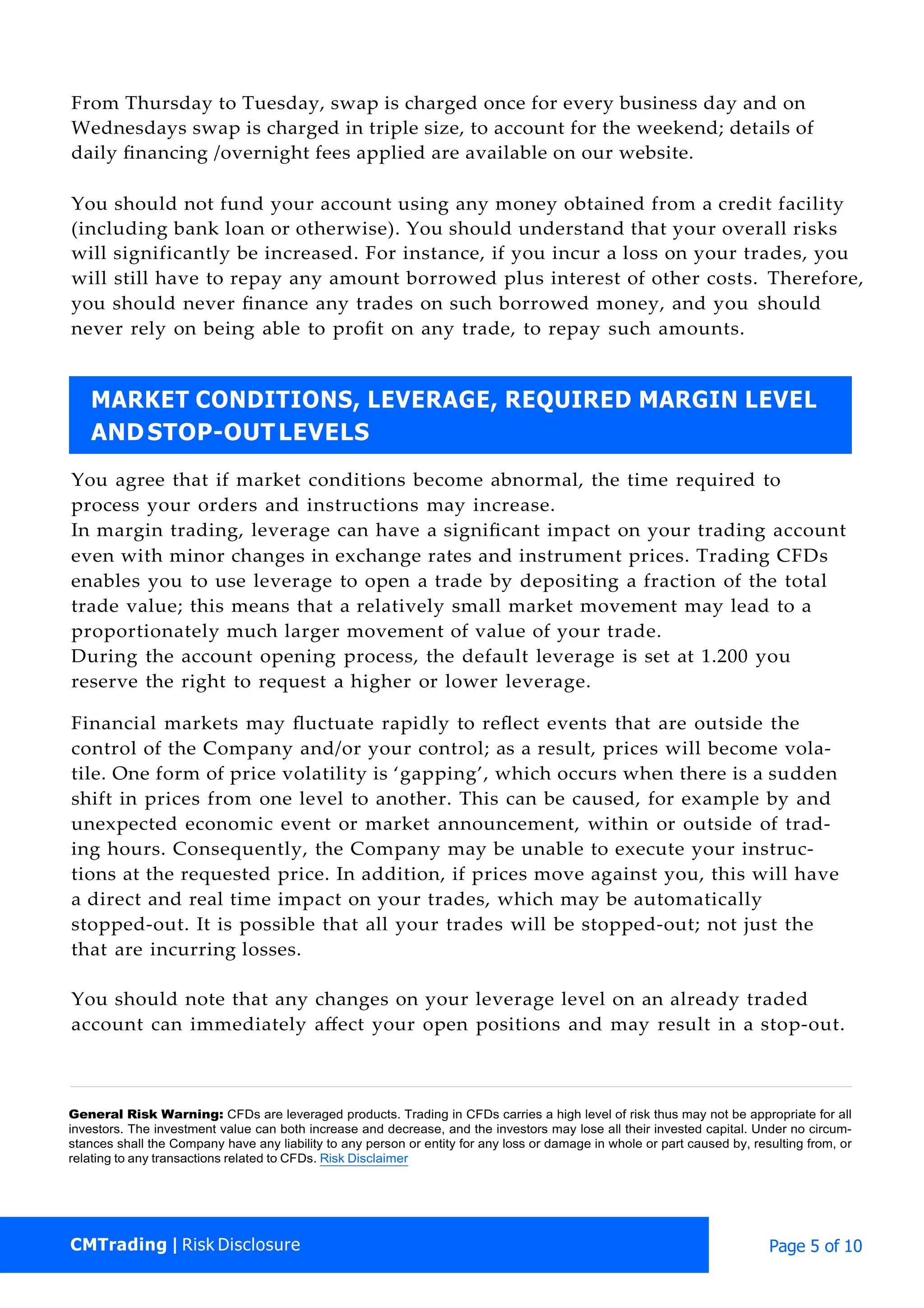 CMTrading | Risk Disclosure Page 5 of 10
From Thursday to Tuesday, swap is charged once for every business day and on
Wednesdays swap is charged in triple size, to account for the weekend; details of
daily ﬁnancing /overnight fees applied are available on our website.
You should not fund your account using any money obtained from a credit facility
(including bank loan or otherwise). You should understand that your overall risks
will significantly be increased. For instance, if you incur a loss on your trades, you
will still have to repay any amount borrowed plus interest of other costs. Therefore,
you should never ﬁnance any trades on such borrowed money, and you should
never rely on being able to proﬁt on any trade, to repay such amounts.
You agree that if market conditions become abnormal, the time required to
process your orders and instructions may increase.
In margin trading, leverage can have a signiﬁcant impact on your trading account
even with minor changes in exchange rates and instrument prices. Trading CFDs
enables you to use leverage to open a trade by depositing a fraction of the total
trade value; this means that a relatively small market movement may lead to a
proportionately much larger movement of value of your trade.
During the account opening process, the default leverage is set at 1.200 you
reserve the right to request a higher or lower leverage.
Financial markets may ﬂuctuate rapidly to reﬂect events that are outside the
control of the Company and/or your control; as a result, prices will become vola-
tile. One form of price volatility is ‘gapping’, which occurs when there is a sudden
shift in prices from one level to another. This can be caused, for example by and
unexpected economic event or market announcement, within or outside of trad-
ing hours. Consequently, the Company may be unable to execute your instruc-
tions at the requested price. In addition, if prices move against you, this will have
a direct and real time impact on your trades, which may be automatically
stopped-out. It is possible that all your trades will be stopped-out; not just the
that are incurring losses.
You should note that any changes on your leverage level on an already traded
account can immediately aﬀect your open positions and may result in a stop-out.
General Risk Warning: CFDs are leveraged products. Trading in CFDs carries a high level of risk thus may not be appropriate for all
investors. The investment value can both increase and decrease, and the investors may lose all their invested capital. Under no circum-
stances shall the Company have any liability to any person or entity for any loss or damage in whole or part caused by, resulting from, or
relating to any transactions related to CFDs. Risk Disclaimer
MARKET CONDITIONS, LEVERAGE, REQUIRED MARGIN LEVEL
AND STOP-OUTLEVELS
 