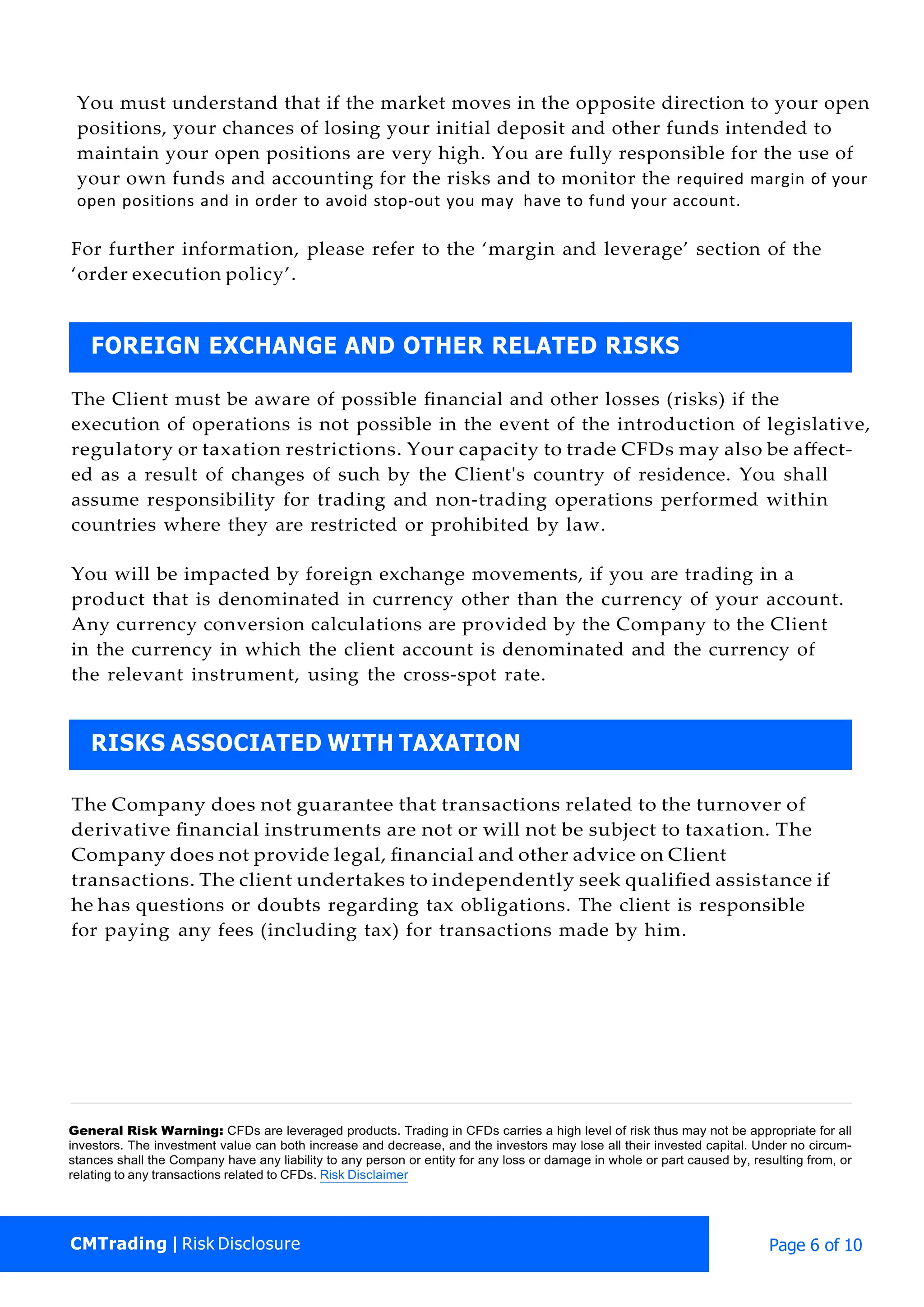 CMTrading | Risk Disclosure Page 6 of 10
You must understand that if the market moves in the opposite direction to your open
positions, your chances of losing your initial deposit and other funds intended to
maintain your open positions are very high. You are fully responsible for the use of
your own funds and accounting for the risks and to monitor the required margin of your
open positions and in order to avoid stop-out you may have to fund your account.
For further information, please refer to the ‘margin and leverage’ section of the
‘order execution policy’.
The Client must be aware of possible ﬁnancial and other losses (risks) if the
execution of operations is not possible in the event of the introduction of legislative,
regulatory or taxation restrictions. Your capacity to trade CFDs may also be aﬀect-
ed as a result of changes of such by the Client's country of residence. You shall
assume responsibility for trading and non-trading operations performed within
countries where they are restricted or prohibited by law.
You will be impacted by foreign exchange movements, if you are trading in a
product that is denominated in currency other than the currency of your account.
Any currency conversion calculations are provided by the Company to the Client
in the currency in which the client account is denominated and the currency of
the relevant instrument, using the cross-spot rate.
The Company does not guarantee that transactions related to the turnover of
derivative ﬁnancial instruments are not or will not be subject to taxation. The
Company does not provide legal, ﬁnancial and other advice on Client
transactions. The client undertakes to independently seek qualiﬁed assistance if
he has questions or doubts regarding tax obligations. The client is responsible
for paying any fees (including tax) for transactions made by him.
General Risk Warning: CFDs are leveraged products. Trading in CFDs carries a high level of risk thus may not be appropriate for all
investors. The investment value can both increase and decrease, and the investors may lose all their invested capital. Under no circum-
stances shall the Company have any liability to any person or entity for any loss or damage in whole or part caused by, resulting from, or
relating to any transactions related to CFDs. Risk Disclaimer
RISKS ASSOCIATED WITH TAXATION
FOREIGN EXCHANGE AND OTHER RELATED RISKS
 