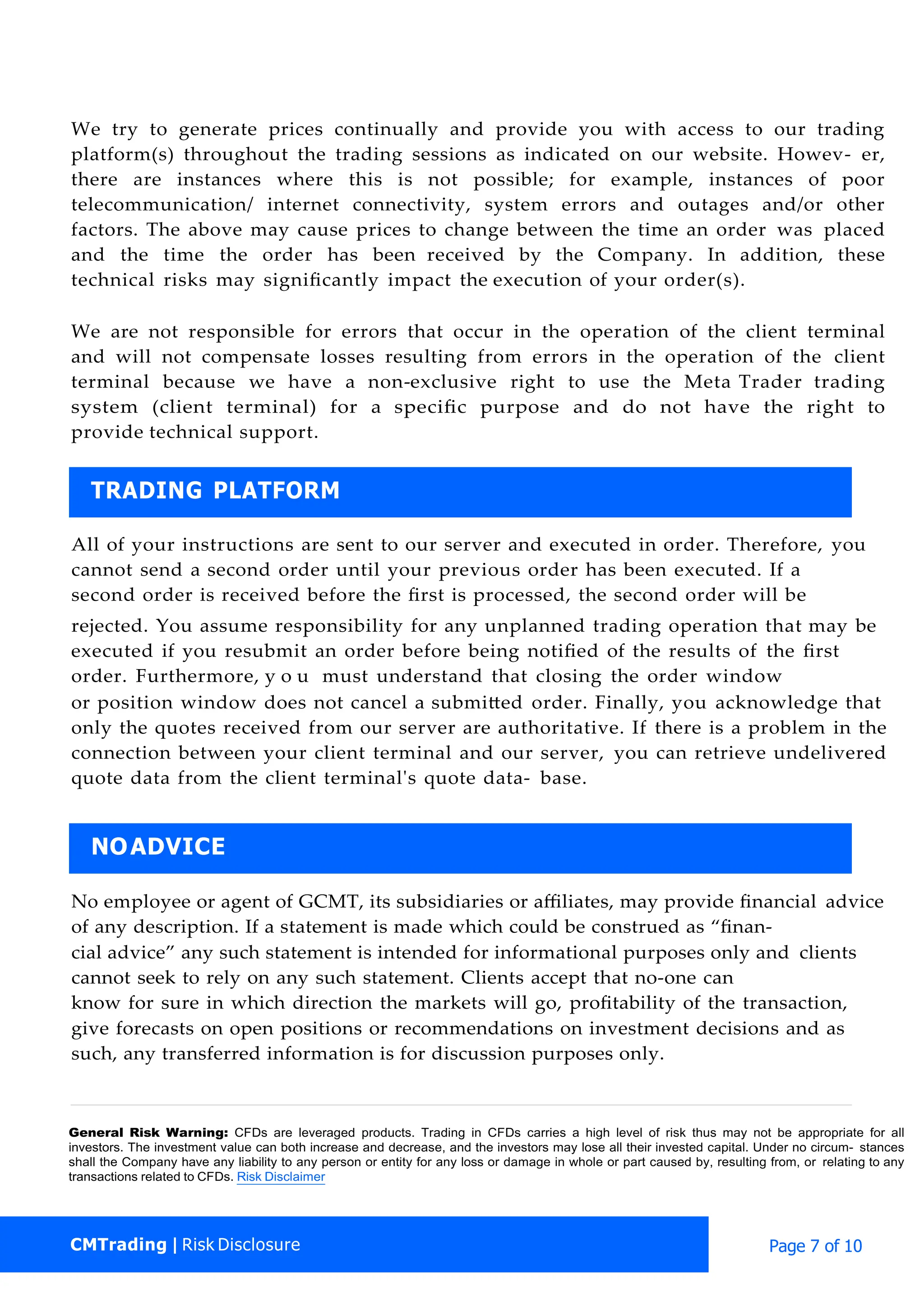 We try to generate prices continually and provide you with access to our trading
platform(s) throughout the trading sessions as indicated on our website. Howev- er,
there are instances where this is not possible; for example, instances of poor
telecommunication/ internet connectivity, system errors and outages and/or other
factors. The above may cause prices to change between the time an order was placed
and the time the order has been received by the Company. In addition, these
technical risks may signiﬁcantly impact the execution of your order(s).
We are not responsible for errors that occur in the operation of the client terminal
and will not compensate losses resulting from errors in the operation of the client
terminal because we have a non-exclusive right to use the Meta Trader trading
system (client terminal) for a speciﬁc purpose and do not have the right to
provide technical support.
All of your instructions are sent to our server and executed in order. Therefore, you
cannot send a second order until your previous order has been executed. If a
second order is received before the ﬁrst is processed, the second order will be
rejected. You assume responsibility for any unplanned trading operation that may be
executed if you resubmit an order before being notiﬁed of the results of the ﬁrst
order. Furthermore, y o u must understand that closing the order window
or position window does not cancel a submitted order. Finally, you acknowledge that
only the quotes received from our server are authoritative. If there is a problem in the
connection between your client terminal and our server, you can retrieve undelivered
quote data from the client terminal's quote data- base.
No employee or agent of GCMT, its subsidiaries or aﬃliates, may provide ﬁnancial advice
of any description. If a statement is made which could be construed as “ﬁnan-
cial advice” any such statement is intended for informational purposes only and clients
cannot seek to rely on any such statement. Clients accept that no-one can
know for sure in which direction the markets will go, proﬁtability of the transaction,
give forecasts on open positions or recommendations on investment decisions and as
such, any transferred information is for discussion purposes only.
General Risk Warning: CFDs are leveraged products. Trading in CFDs carries a high level of risk thus may not be appropriate for all
investors. The investment value can both increase and decrease, and the investors may lose all their invested capital. Under no circum- stances
shall the Company have any liability to any person or entity for any loss or damage in whole or part caused by, resulting from, or relating to any
transactions related to CFDs. Risk Disclaimer
NOADVICE
TRADING PLATFORM
CMTrading | Risk Disclosure Page 7 of 10
 
