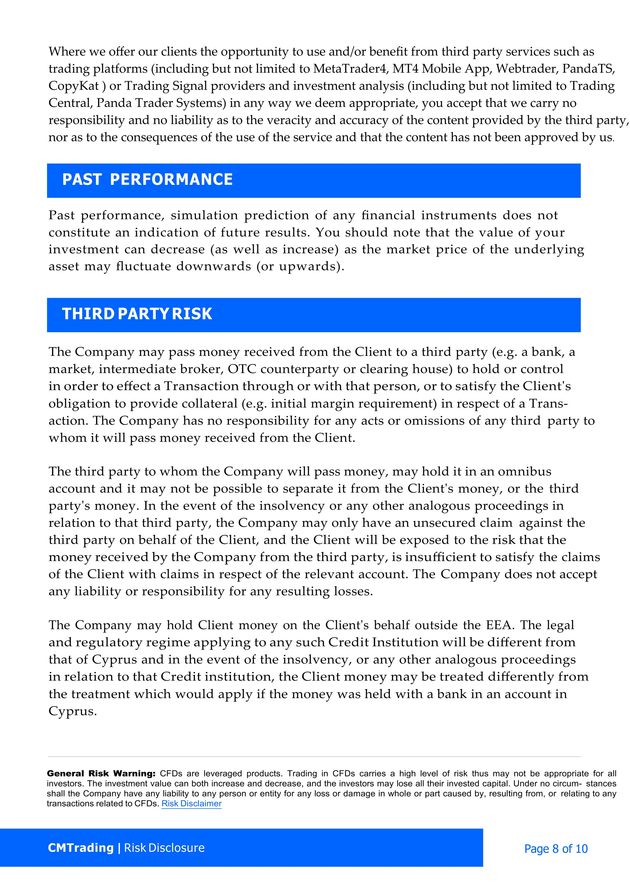 Where we oﬀer our clients the opportunity to use and/or beneﬁt from third party services such as
trading platforms (including but not limited to MetaTrader4, MT4 Mobile App, Webtrader, PandaTS,
CopyKat ) or Trading Signal providers and investment analysis (including but not limited to Trading
Central, Panda Trader Systems) in any way we deem appropriate, you accept that we carry no
responsibility and no liability as to the veracity and accuracy of the content provided by the third party,
nor as to the consequences of the use of the service and that the content has not been approved by us.
Past performance, simulation prediction of any ﬁnancial instruments does not
constitute an indication of future results. You should note that the value of your
investment can decrease (as well as increase) as the market price of the underlying
asset may ﬂuctuate downwards (or upwards).
The Company may pass money received from the Client to a third party (e.g. a bank, a
market, intermediate broker, OTC counterparty or clearing house) to hold or control
in order to eﬀect a Transaction through or with that person, or to satisfy the Client's
obligation to provide collateral (e.g. initial margin requirement) in respect of a Trans-
action. The Company has no responsibility for any acts or omissions of any third party to
whom it will pass money received from the Client.
The third party to whom the Company will pass money, may hold it in an omnibus
account and it may not be possible to separate it from the Client's money, or the third
party's money. In the event of the insolvency or any other analogous proceedings in
relation to that third party, the Company may only have an unsecured claim against the
third party on behalf of the Client, and the Client will be exposed to the risk that the
money received by the Company from the third party, is insuﬃcient to satisfy the claims
of the Client with claims in respect of the relevant account. The Company does not accept
any liability or responsibility for any resulting losses.
The Company may hold Client money on the Client's behalf outside the EEA. The legal
and regulatory regime applying to any such Credit Institution will be diﬀerent from
that of Cyprus and in the event of the insolvency, or any other analogous proceedings
in relation to that Credit institution, the Client money may be treated diﬀerently from
the treatment which would apply if the money was held with a bank in an account in
Cyprus.
General Risk Warning: CFDs are leveraged products. Trading in CFDs carries a high level of risk thus may not be appropriate for all
investors. The investment value can both increase and decrease, and the investors may lose all their invested capital. Under no circum- stances
shall the Company have any liability to any person or entity for any loss or damage in whole or part caused by, resulting from, or relating to any
transactions related to CFDs. Risk Disclaimer
THIRD PARTYRISK
PAST PERFORMANCE
CMTrading | Risk Disclosure Page 8 of 10
 