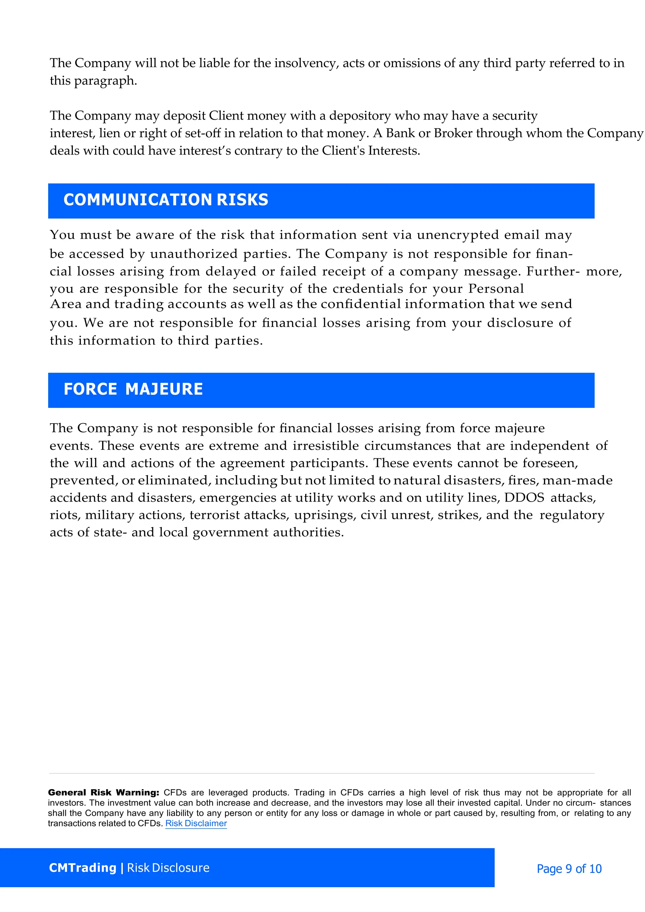 The Company will not be liable for the insolvency, acts or omissions of any third party referred to in
this paragraph.
The Company may deposit Client money with a depository who may have a security
interest, lien or right of set-oﬀ in relation to that money. A Bank or Broker through whom the Company
deals with could have interest’s contrary to the Client's Interests.
You must be aware of the risk that information sent via unencrypted email may
be accessed by unauthorized parties. The Company is not responsible for ﬁnan-
cial losses arising from delayed or failed receipt of a company message. Further- more,
you are responsible for the security of the credentials for your Personal
Area and trading accounts as well as the conﬁdential information that we send
you. We are not responsible for ﬁnancial losses arising from your disclosure of
this information to third parties.
The Company is not responsible for ﬁnancial losses arising from force majeure
events. These events are extreme and irresistible circumstances that are independent of
the will and actions of the agreement participants. These events cannot be foreseen,
prevented, or eliminated, including but not limited to natural disasters, ﬁres, man-made
accidents and disasters, emergencies at utility works and on utility lines, DDOS attacks,
riots, military actions, terrorist attacks, uprisings, civil unrest, strikes, and the regulatory
acts of state- and local government authorities.
General Risk Warning: CFDs are leveraged products. Trading in CFDs carries a high level of risk thus may not be appropriate for all
investors. The investment value can both increase and decrease, and the investors may lose all their invested capital. Under no circum- stances
shall the Company have any liability to any person or entity for any loss or damage in whole or part caused by, resulting from, or relating to any
transactions related to CFDs. Risk Disclaimer
CMTrading | Risk Disclosure Page 9 of 10
FORCE MAJEURE
COMMUNICATION RISKS
 