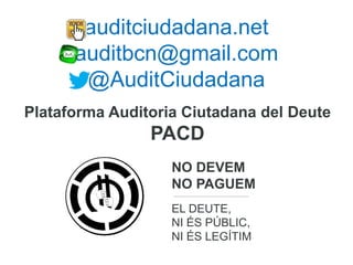 auditciudadana.net
auditbcn@gmail.com
@AuditCiudadana
NO DEVEM
NO PAGUEM
EL DEUTE,
NI ÉS PÚBLIC,
NI ÉS LEGÍTIM
Plataforma Auditoria Ciutadana del Deute
PACD
 