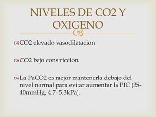 
CO2 elevado vasodilatacion
CO2 bajo constriccion.
La PaCO2 es mejor mantenerla debajo del
nivel normal para evitar aumentar la PIC (35-
40mmHg, 4.7- 5.3kPa).
NIVELES DE CO2 Y
OXIGENO
 