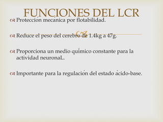 
 Protección mecánica por flotabilidad.
 Reduce el peso del cerebro de 1.4kg a 47g.
 Proporciona un medio químico constante para la
actividad neuronaL.
 Importante para la regulación del estado ácido-base.
FUNCIONES DEL LCR
 