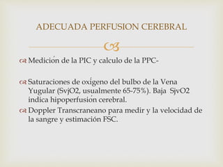 
 Medición de la PIC y calculo de la PPC-
 Saturaciones de oxígeno del bulbo de la Vena
Yugular (SvjO2, usualmente 65-75%). Baja SjvO2
indica hipoperfusión cerebral.
 Doppler Transcraneano para medir y la velocidad de
la sangre y estimación FSC.
ADECUADA PERFUSION CEREBRAL
 