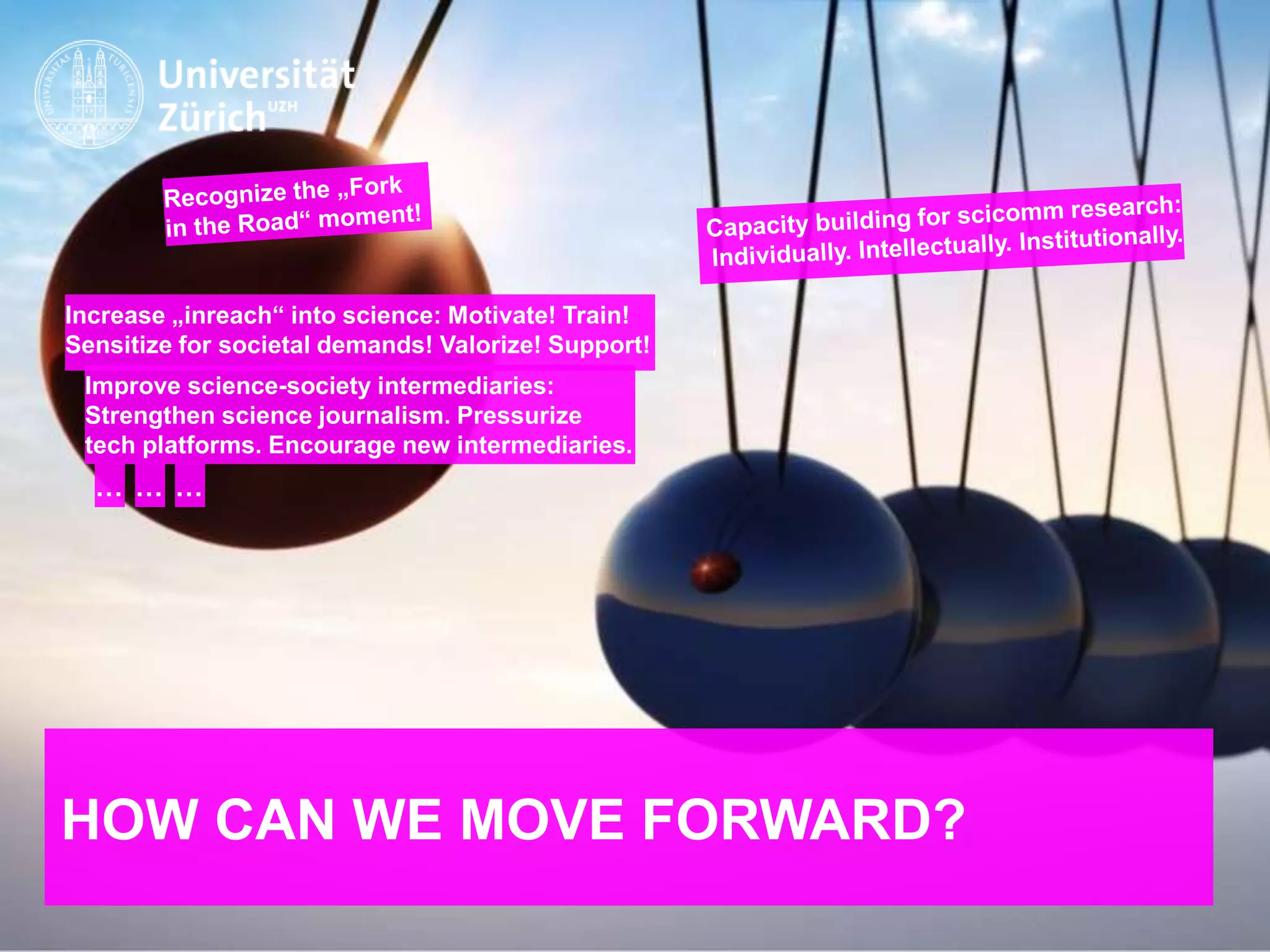 IKMZ – Department of Communications and Media Research
HOW CAN WE MOVE FORWARD?
Improve science-society intermediaries:
Strengthen science journalism. Pressurize
tech platforms. Encourage new intermediaries.
Increase „inreach“ into science: Motivate! Train!
Sensitize for societal demands! Valorize! Support!
… … …
 