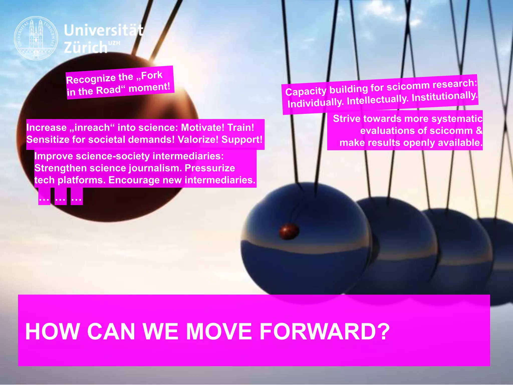 IKMZ – Department of Communications and Media Research
HOW CAN WE MOVE FORWARD?
Improve science-society intermediaries:
Strengthen science journalism. Pressurize
tech platforms. Encourage new intermediaries.
Increase „inreach“ into science: Motivate! Train!
Sensitize for societal demands! Valorize! Support!
… … …
Strive towards more systematic
evaluations of scicomm &
make results openly available.
 