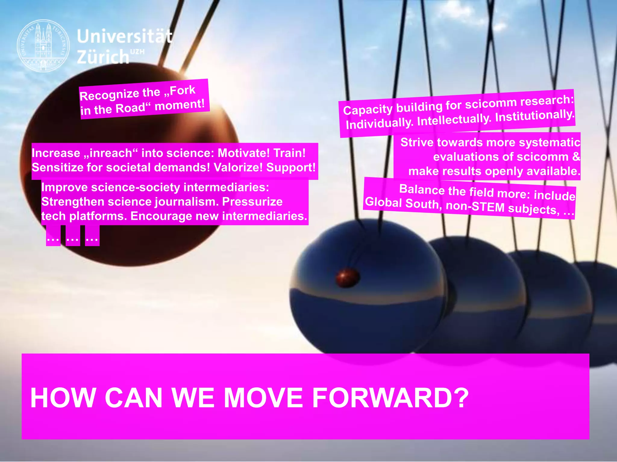 IKMZ – Department of Communications and Media Research
HOW CAN WE MOVE FORWARD?
Improve science-society intermediaries:
Strengthen science journalism. Pressurize
tech platforms. Encourage new intermediaries.
Increase „inreach“ into science: Motivate! Train!
Sensitize for societal demands! Valorize! Support!
… … …
Strive towards more systematic
evaluations of scicomm &
make results openly available.
 