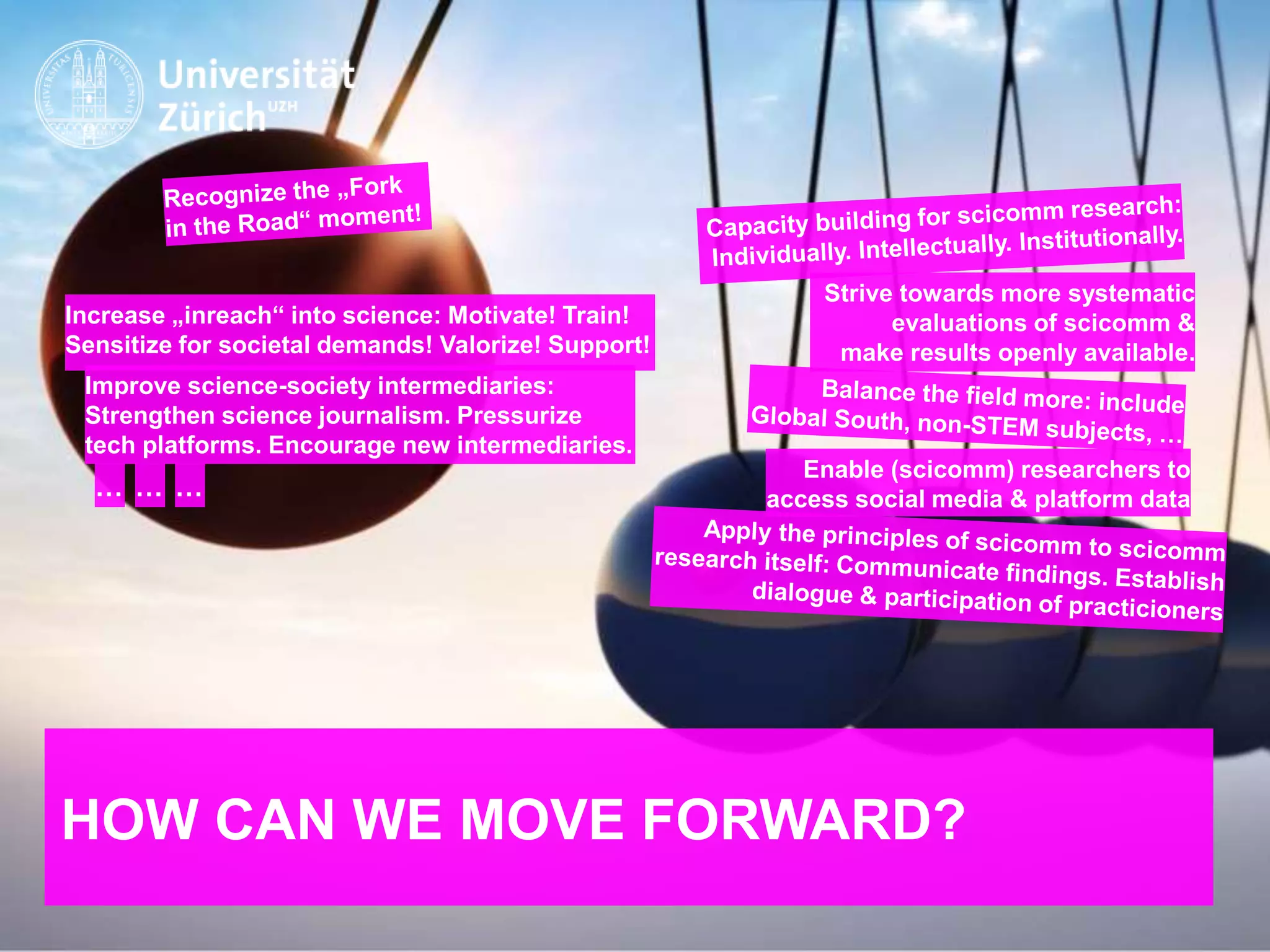 IKMZ – Department of Communications and Media Research
HOW CAN WE MOVE FORWARD?
Strive towards more systematic
evaluations of scicomm &
make results openly available.
Improve science-society intermediaries:
Strengthen science journalism. Pressurize
tech platforms. Encourage new intermediaries.
Increase „inreach“ into science: Motivate! Train!
Sensitize for societal demands! Valorize! Support!
… … …
Enable (scicomm) researchers to
access social media & platform data
 