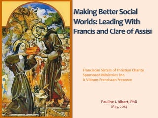 MakingBetterSocial
Worlds:LeadingWith
FrancisandClareofAssisi
Pauline J. Albert, PhD
May, 2014
Franciscan Sisters of Christian Charity
Sponsored Ministries, Inc.
A Vibrant Franciscan Presence
 