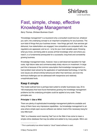Fast, simple, cheap, effective
Knowledge Management
Barry Thomas, Shirlaws Business Coach


“Knowledge management” is a buzzword only a consultant could love but, whatever
you call it, the underlying concept is an important competency for any business. The
sum total of things that your business knows - how things get built, how services get
delivered, how stakeholders are engaged, how competitors are competed with, how
regulators are appeased, and so on - is by far your most valuable asset. Knowing
what you know, and being able to access all that knowledge when and where you
need it, is a fundamental prerequisite for a successful, long-lived and consistently
growing business.

Knowledge management does, however, have a well deserved reputation for high
costs, high failure rates and commensurately shaky returns on investment. In large
part this is because of the common assumption that knowledge management is a
hard problem best solved by the application of sophisticated technology. In fact the
core issues are almost entirely behavioural rather than technical, and even the
technical challenges can be addressed with inexpensive and relatively
unsophisticated tools.

Keep it simple
The model outlined here is perhaps best suited to smaller businesses (say, 25 to
100 employees) that have found themselves growing into knowledge management
problems but the underlying principles could be applied at any scale. These
principles are:

Principle 1: Use a Wiki
There are plenty of sophisticated knowledge management platforms available and
many of them have very impressive capabilities - but knowledge management is an
area where simple open source software can deliver most of the necessary bang for
very little buck1 .

“Wiki” is a Hawaiian word meaning “fast” but on the Web it has come to mean a
simple online database that may be edited and added to by many people. Wikiʼs are


1   This is particularly true where hosted or “cloud” based software is used.

© Barry Thomas 2010!                                                              1 of 5
 