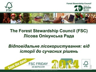 FSC® F000100 - FSC® International All rights reserved 
Forest Stewardship Council® 
The Forest Stewardship Council (FSC) 
Лісова Опікунська Рада 
Відповідальне лісокористування: від 
історії до сучасних рішень 
 