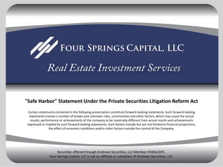 quot;Safe Harborquot; Statement Under the Private Securities Litigation Reform Act
  Certain statements contained in the following presentation constitute forward-looking statements. Such forward-looking
   statements involve a number of known and unknown risks, uncertainties and other factors, which may cause the actual
    results, performance or achievements of the company to be materially different from actual results and achievements
 expressed or implied by such forward-looking statements. Such factors include but are not limited to financial projections,
                  the effect of economic conditions and/or other factors outside the control of the Company.




                      Securities offered through Andrews Securities, LLC Member FINRA/SIPC.
                 Four Springs Capital, LLC is not an affiliate or subsidiary of Andrews Securities, LLC.
 