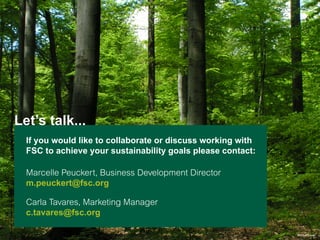 Let’s talk...
If you would like to collaborate or discuss working with
FSC to achieve your sustainability goals please contact: 
Marcelle Peuckert, Business Development Director
m.peuckert@fsc.org
Carla Tavares, Marketing Manager
c.tavares@fsc.org
© Uwe Sayer

 