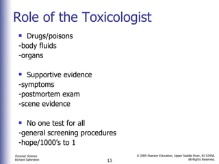 Role of the Toxicologist Drugs/poisons -body fluids -organs Supportive evidence  -symptoms -postmortem exam -scene evidence No one test for all  -general screening procedures -hope/1000’s to 1  