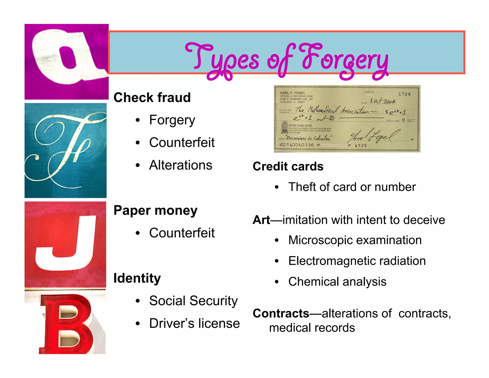 Types of Forgery
Check fraud
   •  Forgery
   •  Counterfeit
   •  Alterations        Credit cards
                             •  Theft of card or number
Paper money
                         Art—imitation with intent to deceive
   •  Counterfeit
                             •  Microscopic examination
                             •  Electromagnetic radiation
Identity                     •  Chemical analysis
   •  Social Security
                         Contracts—alterations of contracts,
   •  Driver’s license     medical records
 