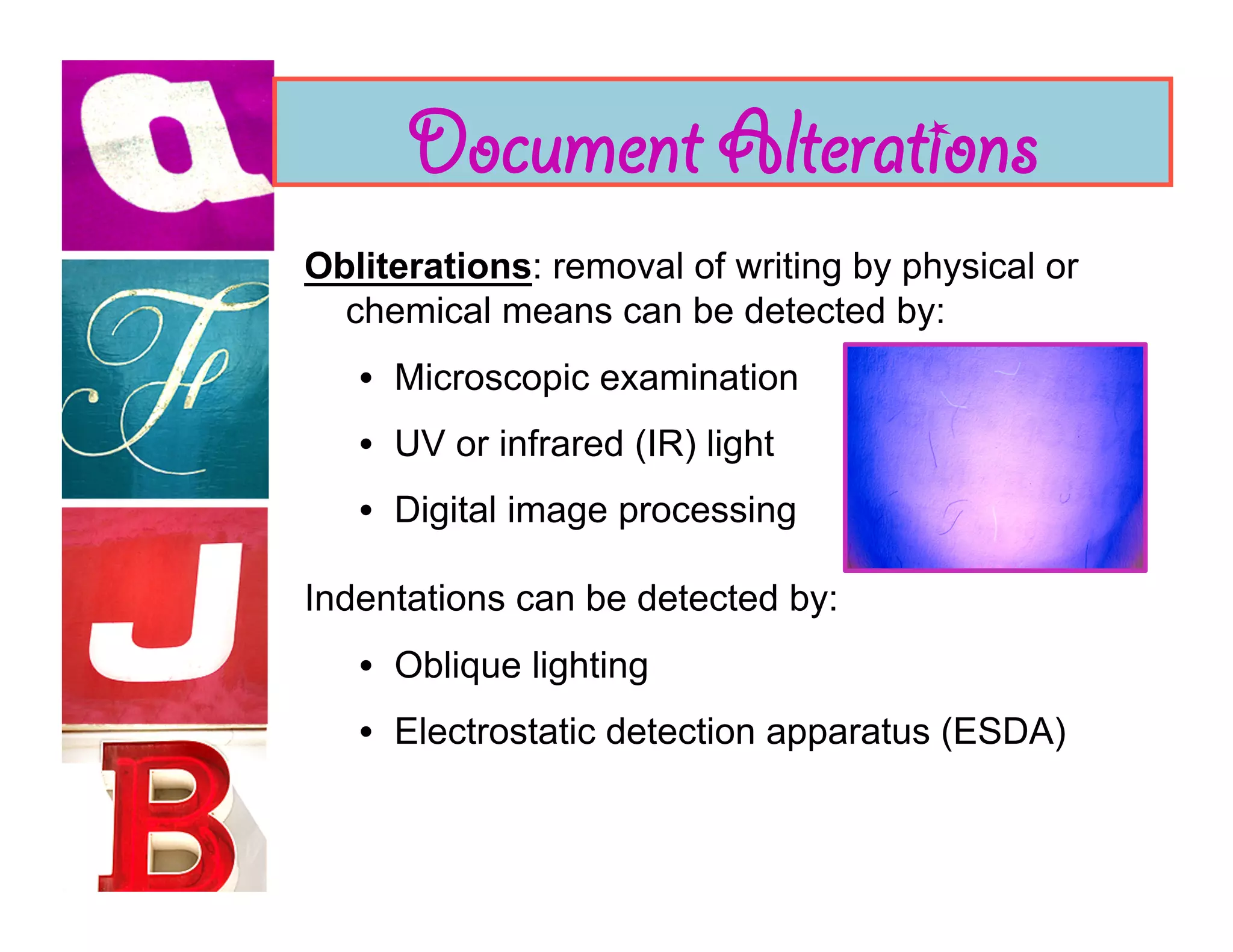 Document Alterations
Obliterations: removal of writing by physical or
  chemical means can be detected by:
   •  Microscopic examination
   •  UV or infrared (IR) light
   •  Digital image processing

Indentations can be detected by:
   •  Oblique lighting
   •  Electrostatic detection apparatus (ESDA)
 