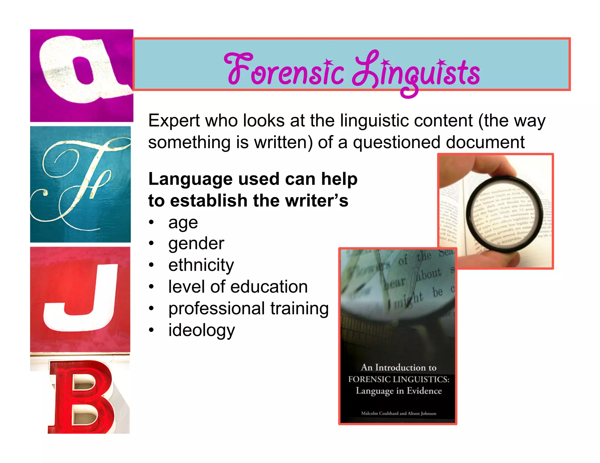 Forensic Linguists
Expert who looks at the linguistic content (the way
something is written) of a questioned document

Language used can help
to establish the writer’s
•  age
•  gender
•  ethnicity
•  level of education
•  professional training
•  ideology
 