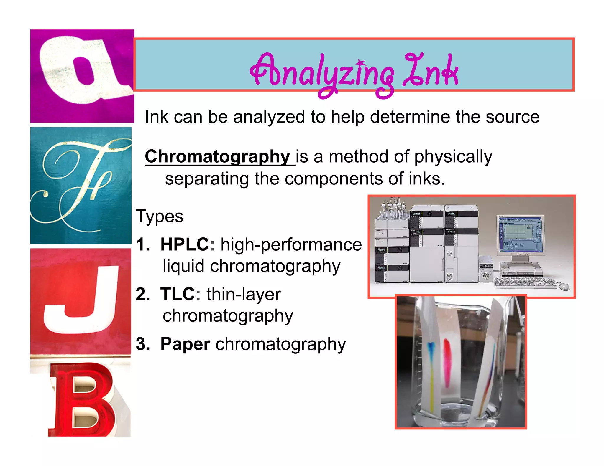 Analyzing Ink
 Ink can be analyzed to help determine the source

 Chromatography is a method of physically
   separating the components of inks.

Types
1.  HPLC: high-performance
    liquid chromatography
2.  TLC: thin-layer
    chromatography
3.  Paper chromatography
 