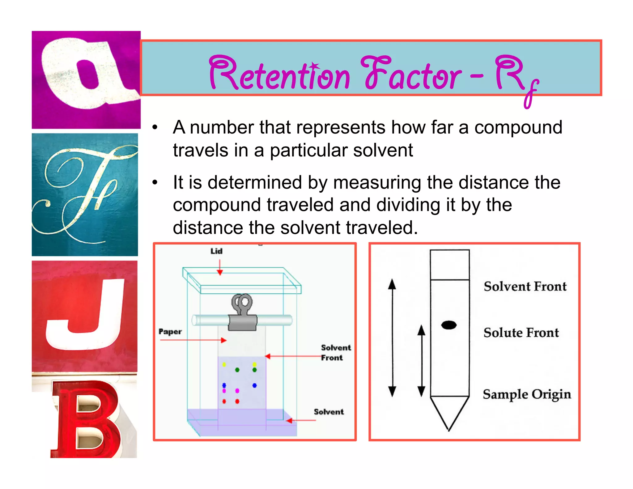 Retention Factor - Rf
•  A number that represents how far a compound
   travels in a particular solvent
•  It is determined by measuring the distance the
   compound traveled and dividing it by the
   distance the solvent traveled.
 