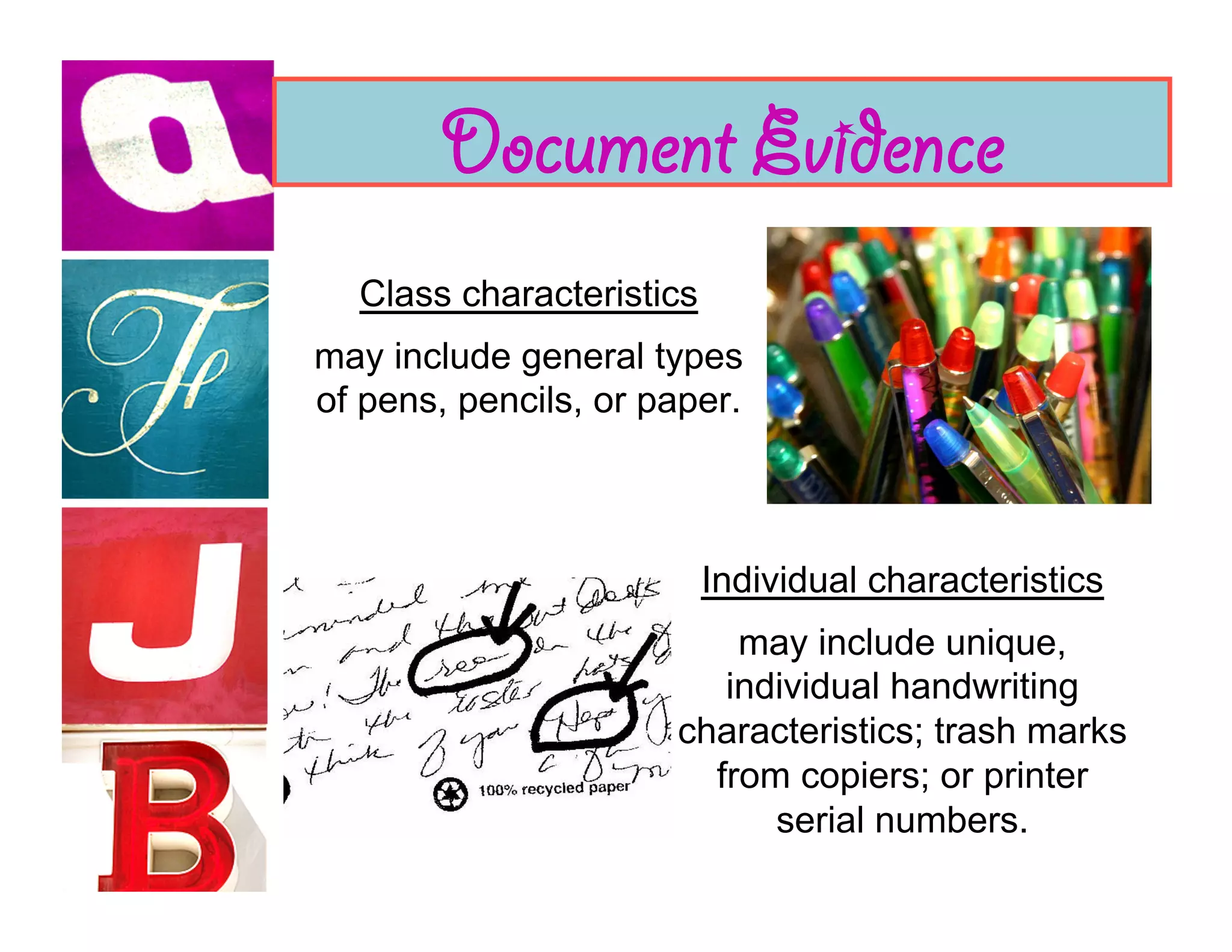 Document Evidence
  Class characteristics
may include general types
of pens, pencils, or paper.



                          Individual characteristics
                          may include unique,
                         individual handwriting
                      characteristics; trash marks
                        from copiers; or printer
                            serial numbers.
 
