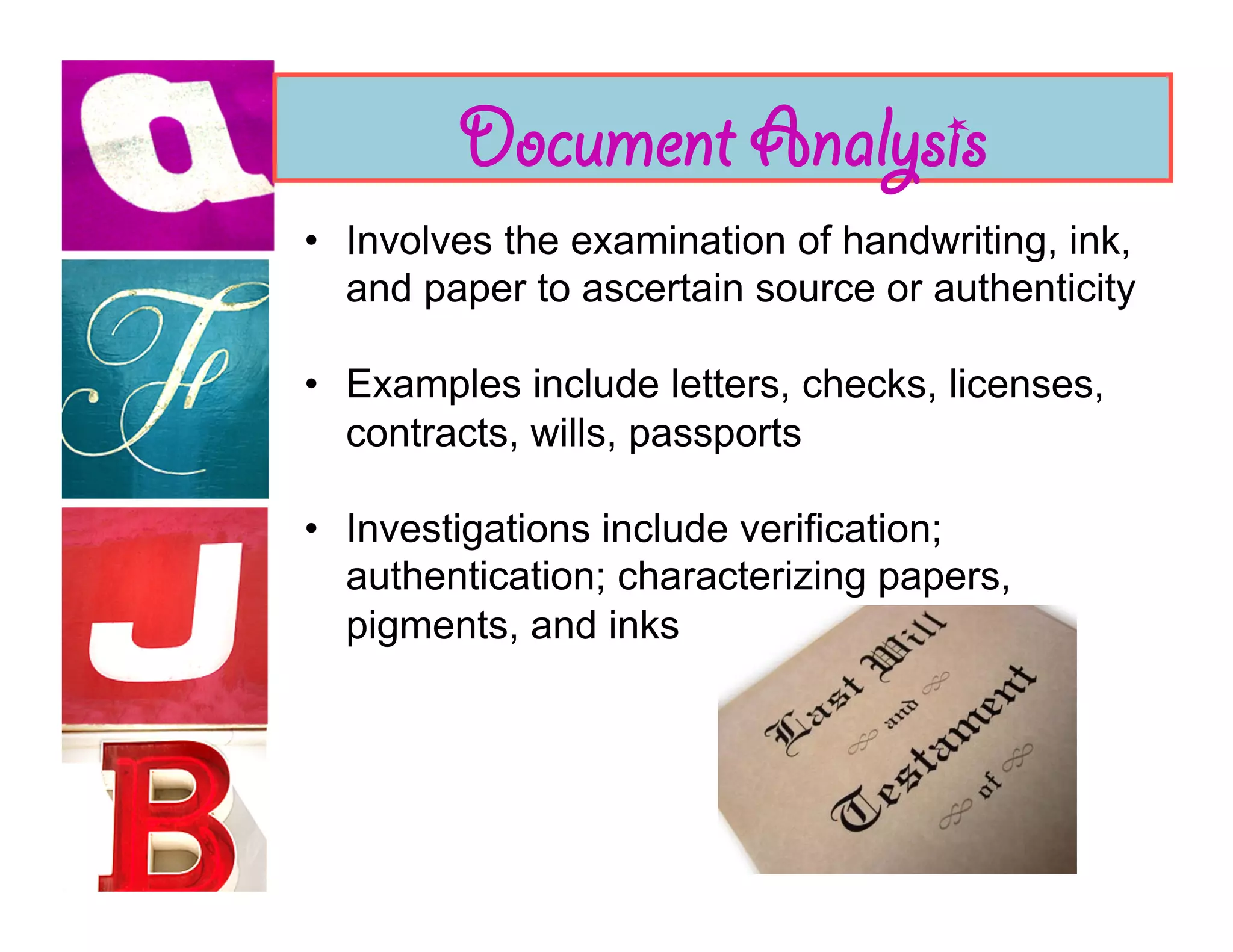Document Analysis
•  Involves the examination of handwriting, ink,
   and paper to ascertain source or authenticity

•  Examples include letters, checks, licenses,
   contracts, wills, passports

•  Investigations include verification;
   authentication; characterizing papers,
   pigments, and inks
 