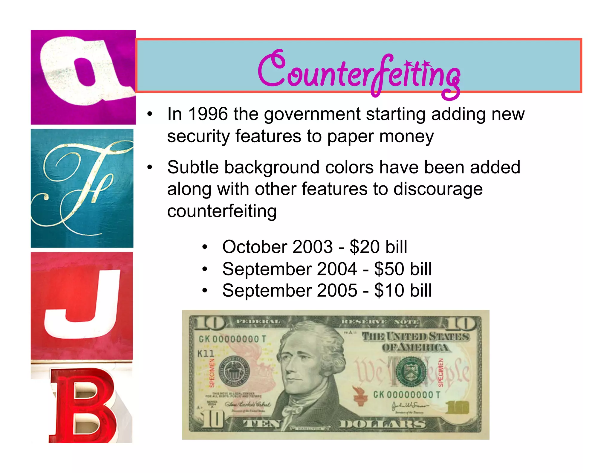 Counterfeiting
•  In 1996 the government starting adding new
   security features to paper money
•  Subtle background colors have been added
   along with other features to discourage
   counterfeiting
      •  October 2003 - $20 bill
      •  September 2004 - $50 bill
      •  September 2005 - $10 bill
 