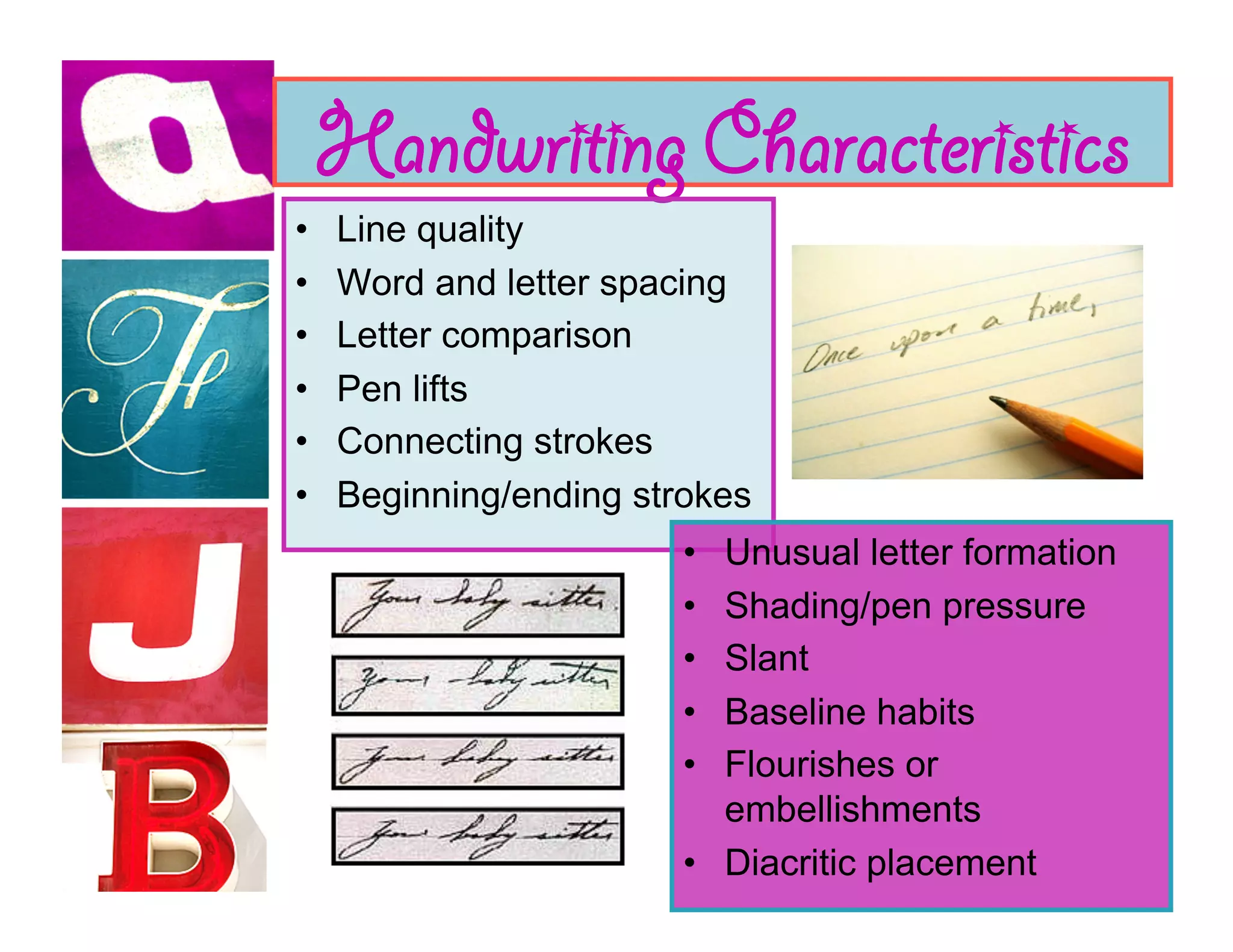 Handwriting Characteristics
•    Line quality
•    Word and letter spacing
•    Letter comparison
•    Pen lifts
•    Connecting strokes
•    Beginning/ending strokes
                         •  Unusual letter formation
                         •  Shading/pen pressure
                         •  Slant
                         •  Baseline habits
                         •  Flourishes or
                            embellishments
                         •  Diacritic placement
 
