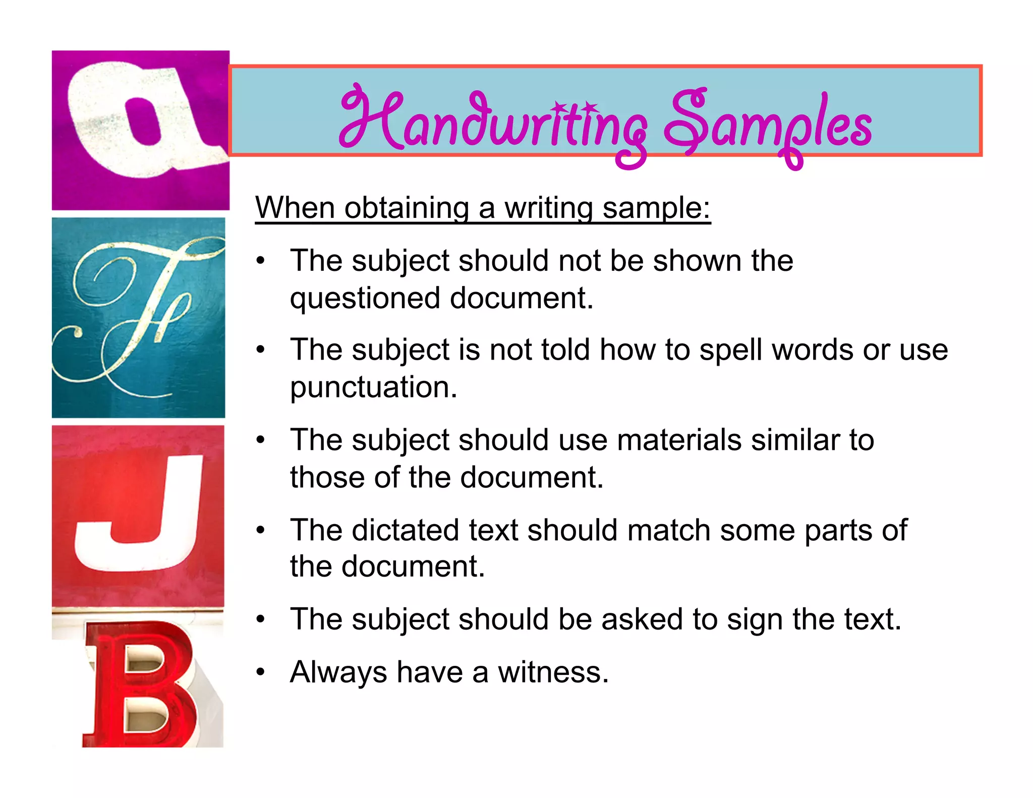 Handwriting Samples
When obtaining a writing sample:
•  The subject should not be shown the
   questioned document.
•  The subject is not told how to spell words or use
   punctuation.
•  The subject should use materials similar to
   those of the document.
•  The dictated text should match some parts of
   the document.
•  The subject should be asked to sign the text.
•  Always have a witness.
 